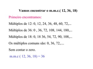 Vamos encontrar o m.m.c.( 12, 36, 18)
Primeiro encontramos:
Múltiplos de 12: 0, 12, 24, 36, 48, 60, 72,...
Múltiplos de 36: 0 , 36, 72, 108, 144, 180,...
Múltiplos de 18: 0, 18 36, 54, 72, 90, 108,...
Os múltiplos comuns são: 0, 36, 72,....
Sem contar o zero.
m.m.c ( 12, 36, 18) = 36
 