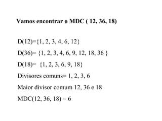 Vamos encontrar o MDC ( 12, 36, 18)
D(12)={1, 2, 3, 4, 6, 12}
D(36)= {1, 2, 3, 4, 6, 9, 12, 18, 36 }
D(18)= {1, 2, 3, 6, 9, 18}
Divisores comuns= 1, 2, 3, 6
Maior divisor comum 12, 36 e 18
MDC(12, 36, 18) = 6
 