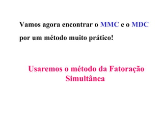 Vamos agora encontrar o MMC e o MDC
por um método muito prático!
Usaremos o método da Fatoração
Simultânea
 
