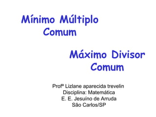 Profª Lizlane aparecida trevelin
Disciplina: Matemática
E. E. Jesuíno de Arruda
São Carlos/SP
Mínimo Múltiplo
Comum
Máximo Divisor
Comum
 