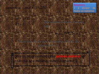 Determina Dois ou mais números são  primos entre si  se e só se o seu máximo divisor comum é 1. Não existem factores comuns, logo: Neste caso diz-se que os números 18 e 25 são primos entre si. Relembra… 1 é divisor de todos os números 