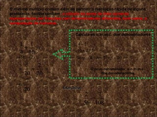 O mínimo múltiplo comum além de permitir a resolução rápida de alguns problemas, facilita também , o cálculo da soma de dois números representados por fracções com denominadores diferentes, bem como, a comparação de números. Calcula-se o m.m.c. dos denominadores O novo denominador  é o m.m.c.  dos denominadores. Exercício: 