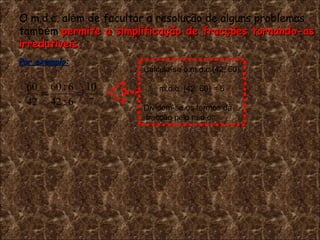 O m.d.c. al é m de facultar a resolu ç ão de alguns problemas  tamb é m  permite a simplifica ç ão de frac ç ões tornando-as  irredut í veis. Por exemplo: . Calcula-se o m.d.c.(42, 60) m.d.c. (42, 60) = 6 Dividem-se os termos da fracção pelo m.d.c. 