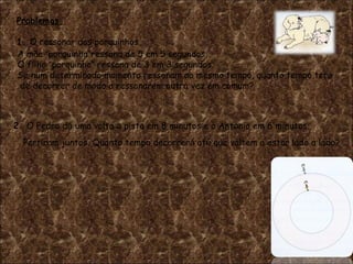 Problemas  1.  O ressonar dos porquinhos A mãe  “ porquinha ” ressona de 5 em 5 segundos. O filho  “ porquinho ”  ressona de 3 em 3 segundos. Se num determinado momento ressonam ao mesmo tempo, quanto tempo ter á de decorrer de modo a ressonarem outra vez em comum? Partiram juntos. Quanto tempo decorrer á  at é  que voltem a estar lado a lado? 2.  O Pedro d á  uma volta  à  pista em 8 minutos e o Ant ó nio em 6 minutos. 