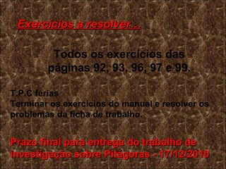 Exercícios a resolver… Todos os exercícios das páginas 92, 93, 96, 97 e 99. T.P.C férias  Terminar os exercícios do manual e resolver os problemas da ficha de trabalho. Prazo final para entrega do trabalho de investigação sobre Pitágoras - 17/12/2010 