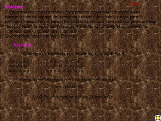 Problema: O Eduardo colecciona berlindes. Para arrumar a sua colecção comprou no supermercado caixas que lhe permitem colocar 4 berlindes, outras para 6 berlindes e ainda outras para 8 berlindes.   Já em casa verificou que podia arrumar todos os seus berlindes nas caixas de 4 ficando estas completas, mas mesmo acontecia com as caixas de 6 e as de 8. Quantos berlindes pode ter o Eduardo? Resolução: O número de berlindes tem de ser múltiplo de 4, 6 e 8. Múltiplos de 4  0, 4, 8, 12, 16, 20, 24, 28,... Múltiplos de 6  0, 6, 12, 18, 24, 30, 36, 42,... Múltiplos de 8  0, 8, 16, 24, 32, 40, 48,... O menor dos múltiplos comuns de 4, 6 e 8, diferente de zero, é 24. m.m.c.(4,6,8) = 24. R.: O Eduardo terá no mínimo 24 berlindes. m.m.c 