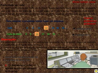 Publicidade na rádio O “spot” publicitário do “café da D. Paula” passa na rádio de 6 em 6 horas, enquanto que o do “Clube de vídeo de S. Lucas” passa de 9 em 9 horas. Na publicidade das 0 horas foram ouvidos dois anúncios em conjunto. Quando acontecerá isso novamente? Para resolver o problema vamos fazer um esquema. 0  Café  0 Clube de vídeo  Observações:  A publicidade referente ao café, será ouvida novamente, às 6 da manhã;  depois ao meio-dia; seguidamente às 18 horas (6 da tarde);…     Como o 0 é múltiplo de qualquer número não o vamos considerar, nem faria sentido, relativamente ao problema em causa. O  menor dos múltiplos comuns de 6 e 9, diferente de 0, é 18. O que se pretende no problema?! R .:  Os dois anúncios serão ouvidos de novo, em conjunto, às 18 horas. 6 18 24 18 9 27    múltiplos de 9    múltiplos de 6 … … 30 36 36 45 18 18 Mínimo múltiplo comum 12 Outro exemplo para estudares em casa 