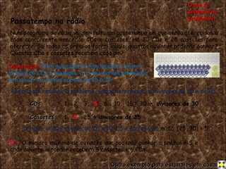 Passatempo na rádio Num programa de rádio vai ser feito um passatempo em que serão oferecidos a cada concorrente vencedor CDs e cassetes.   Há 30 CDs e 25 cassetes para oferecer.   Se todos os prémios forem iguais, quantos ouvintes poderão ganhar? Quantos CDs e cassetes recebem cada um? Assim, para resolver o problema, vamos determinar os divisores de 30 e de 25. CDs   1,  2,  3,  5 ,  6,  10,  15,  30     divisores de 30 Cassetes   1,  5 ,  25     divisores de 25 O maior divisor comum de 25 e 30 é 5 e escreve-se, m.d.c. (25, 30) = 5 R.:  O número máximo de ouvintes que poderão ganhar o prémio é 5 e cada ouvinte vencedor receberá 5 cassetes e 6 CDs. Observação:   Para que cada ouvinte receba o mesmo número de CDs e cassetes, o nº de ouvintes premiados tem de ser um divisor comum de 25 e 30. O que se pretende no problema?! Outro exemplo para estudares em casa. 