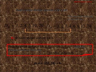 Máximo divisor comum Qual o maior divisor comum a 20 e 24? Para responder à questão precisamos de… R.:  O maior divisor comum é o 4. O  máximo divisor comum   de dois ou mais números naturais é o  maior dos divisores comuns a todos eles .     Escreve-se:  m.d.c. (a, b).   m.d.c. (20, 24) = 4. 