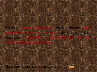 Existem  outros processos  mais práticos  para encontrar o m.m.c e o m.d.c  de dois ou mais números,  utilizando a decomposição de um número em factores primos .  Observemos um desses processos 