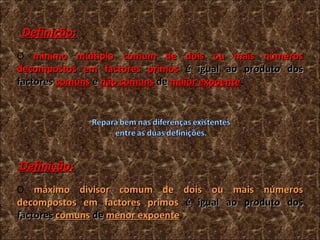 O  mínimo múltiplo comum de dois ou mais números decompostos em factores primos  é igual ao produto dos factores  comuns  e  não comuns   de  maior expoente . Definição: O  máximo divisor comum de dois ou mais números decompostos em factores primos  é igual ao produto dos factores  comuns  de  menor expoente . Definição: 