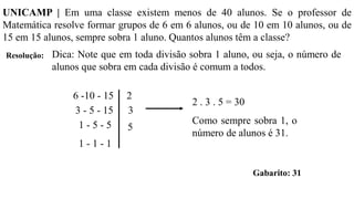 Resolução:
UNICAMP | Em uma classe existem menos de 40 alunos. Se o professor de
Matemática resolve formar grupos de 6 em 6 alunos, ou de 10 em 10 alunos, ou de
15 em 15 alunos, sempre sobra 1 aluno. Quantos alunos têm a classe?
Dica: Note que em toda divisão sobra 1 aluno, ou seja, o número de
alunos que sobra em cada divisão é comum a todos.
6 -10 - 15
3 - 5 - 15
1 - 5 - 5
1 - 1 - 1
2
3
5
2 . 3 . 5 = 30
Como sempre sobra 1, o
número de alunos é 31.
Gabarito: 31
 