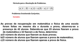 Problemas Envolvendo Conjuntos.
Exemplos:
As provas de recuperação em matemática e física de uma escola
foram feitas no mesmo dia e durante a prova, observou-se a
presença de 42 alunos. Sabendo-se que 25 alunos fizeram a prova
de matemática e 32 fizeram a de física, determine:
a)O número de alunos que fizeram as duas provas;
b)O número de alunos que fizeram apenas a prova de matemática;
c)O número de alunos que fizeram apenas a prova de física.
Fórmula para a Resolução de Problemas.
)()()()( BAnBnAnBAn 
 