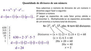 Quantidade de divisores de um número
...zyxn pnm

     ...1p1n1md 
630 2
315 3
105 3
35 5
7 7
1
7532630 2

       11111211d 
24d 
Para sabermos o número de divisores de um número n
devemos seguir fazer o seguinte:
1º fatorar o número
2º pegar os expoentes de cada fator primo obtido e
acrescentar 1. Multiplicando-se os expoentes acrescidos
de um teremos o numero total de divisores.
N= 2 𝑥
. 43
. 54
obs: N tem 60 divisores
𝐷𝑖𝑣𝑖𝑠𝑜𝑟𝑒𝑠 = 𝑥 + 1 . 3 + 1 . 4 + 1 = 60
𝑥 + 1 . 4. 5 = 60
20𝑥 + 20 = 60
20𝑥 = 40
𝑥 = 2
 