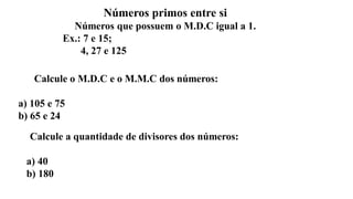 Números primos entre si
Números que possuem o M.D.C igual a 1.
Ex.: 7 e 15;
4, 27 e 125
Calcule o M.D.C e o M.M.C dos números:
a) 105 e 75
b) 65 e 24
Calcule a quantidade de divisores dos números:
a) 40
b) 180
 