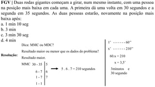 FGV | Duas rodas gigantes começam a girar, num mesmo instante, com uma pessoa
na posição mais baixa em cada uma. A primeira dá uma volta em 30 segundos e a
segunda em 35 segundos. As duas pessoas estarão, novamente na posição mais
baixa após:
a. 1 min 10 seg
b. 3 min
c. 3 min 30 seg
d. 4 min
Resolução:
Dica: MMC ou MDC?
Resultado maior ou menor que os dados do problema?
Resultado maior.
MMC 30 - 35
6 - 7
1 - 7
1 - 1
5
6
5 . 6 . 7 = 210 segundos
7
1’ - - - - - - 60’’
x’ - - - - - - 210’’
60.x = 210
x = 3,5’
3minutos e
30 segundo
 