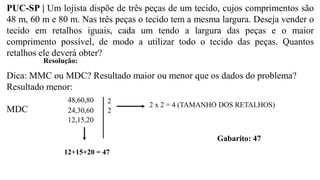 PUC-SP | Um lojista dispõe de três peças de um tecido, cujos comprimentos são
48 m, 60 m e 80 m. Nas três peças o tecido tem a mesma largura. Deseja vender o
tecido em retalhos iguais, cada um tendo a largura das peças e o maior
comprimento possível, de modo a utilizar todo o tecido das peças. Quantos
retalhos ele deverá obter?
Resolução:
Dica: MMC ou MDC? Resultado maior ou menor que os dados do problema?
Resultado menor:
MDC
48,60,80
24,30,60
12,15,20
2
2
2 x 2 = 4 (TAMANHO DOS RETALHOS)
12+15+20 = 47
Gabarito: 47
 