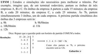 Resolução:
Dica: Repare que a questão pede um horário de partida COMUM a todos.
15 - 20 - 25
3 - 4 - 5
1 - 4 - 5
1 - 1 - 5
1 - 1 - 1
5
3
4
5
5 . 3 . 4 . 5 = 300’ = 5h
Como eles partem as 7h, o próximo
encontro será as 12h.
Gabarito: e
UFSM | Estudos e simulações são necessários para melhorar o trânsito. Por
exemplo, imagine que, de um terminal rodoviário, partam os ônibus de três
empresas A, B e C. Os ônibus da empresa A partem a cada 15 minutos; da empresa
B, a cada 20 minutos; da empresa C, a cada 25 minutos. Às 7h, partem
simultaneamente 3 ônibus, um de cada empresa. A próxima partida simultânea dos
ônibus das 3 empresas será às:
a. 9h b. 9h50mim
c. 10h30mim d. 11h
e. 12h
 