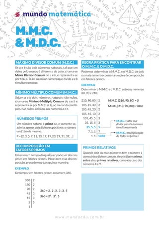 w w w . m u n d o e d u . c o m . b r
MÁXIMO DIVISOR COMUM (M.D.C.)
Se a e b são dois números naturais, tal que um
deles pelo menos é diferente de zero, chama-se
Maior Divisor Comum de a e b, e representa-se
por M.D.C. (a, b), ao maior número que divide a e b
simultaneamente.
MÍNIMO MÚLTIPLO COMUM (M.M.C.)
Sejam a e b dois números naturais não nulos,
chama-se Mínimo Múltiplo Comum de a e b e
representa-seporM.M.C.(a,b),aomenordosmúlti-
plos, não nulos, comuns aos números a e b.
NÚMEROS PRIMOS
Um número natural é primo se, e somente se,
admiteapenasdoisdivisorespositivos:onúmero
um (1) e ele mesmo.
P = {2, 3, 5, 7, 11, 13, 17, 19, 23, 29, 31, 37, ...}
DECOMPOSIÇÃO EM
FATORES PRIMOS
Um número composto qualquer pode ser decom-
posto em fatores primos. Para fazer essa decom-
posição, procedemos da seguinte maneira:
EXEMPLO
Decompor em fatores primos o número 360.
360
180
90
45
15
5
1
360 = 2 . 2 . 2 . 3 . 3 . 5
360 = 2³ . 3² . 5
2
2
2
3
3
5
REGRA PRÁTICA PARA ENCONTRAR
O M.M.C. E O M.D.C.
Podemos determinar o M.M.C. e o M.D.C. de dois
ou mais números com uma simples decomposição
em fatores primos.
EXEMPLO
Determinar o M.M.C. e o M.D.C. entre os números
80, 90 e 210.
210, 90, 80
105, 45, 40
105, 45, 20
105, 45, 10
105, 45, 5
35, 15, 5
35, 5, 5
7, 1, 1
1, 1
M.M.C. {210, 90, 80} = 5
M.D.C. {210, 90, 80} = 5040
2
2
2
2
3
3
5
7
5040
M.D.C.: fator que
divide os três números
simultaneamente
M.M.C.: multiplicação
de todos os fatores
PRIMOS RELATIVOS
Quando dois ou mais números têm o número 1
comoúnicodivisorcomum,elessedizemprimos
entre si ou primos relativos, como é o caso dos
números 4 e 9.
M.M.C.
&M.D.C.
 