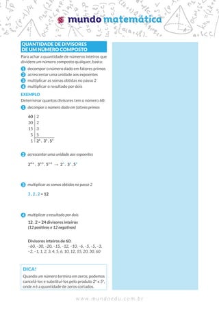 w w w . m u n d o e d u . c o m . b r
QUANTIDADE DE DIVISORES
DE UM NÚMERO COMPOSTO
Para achar a quantidade de números inteiros que
dividem um número composto qualquer, basta:
1 decompor o número dado em fatores primos
2 acrescentar uma unidade aos expoentes
3 multiplicar as somas obtidas no passo 2
4 multiplicar o resultado por dois
EXEMPLO
Determinar quantos divisores tem o número 60:
1 decompor o número dado em fatores primos
2 acrescentar uma unidade aos expoentes
3 multiplicar as somas obtidas no passo 2
4 multiplicar o resultado por dois
DICA!
Quandoumnúmeroterminaemzeros,podemos
cancelá-los e substituí-los pelo produto 2n
x 5n
,
onde n é a quantidade de zeros cortados.
60
30
15
5
1
2
2
3
5
2² . 3¹ . 5¹
2²+
¹ . 3¹+
¹ . 5¹+
¹ → 2³ . 3² . 5²
3 . 2 . 2 = 12
12 . 2 = 24 divisores inteiros
(12 positivos e 12 negativos)
Divisores inteiros de 60:
–60, –30, –20, –15, –12, –10, –6, –5, –5, –3,
–2, –1, 1, 2, 3, 4, 5, 6, 10, 12, 15, 20, 30, 60
 