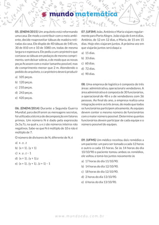 w w w . m u n d o e d u . c o m . b r
05. (ENEM/2015) Um arquiteto está reformando
uma casa. De modo a contribuir com o meio ambi-
ente, decide reaproveitar tábuas de madeira reti-
radas da casa. Ele dispõe de 40 tábuas de 540 cm,
30 de 810 cm e 10 de 1080 cm, todas de mesma
larguraeespessura.Elepediuaumcarpinteiroque
cortasse as tábuas em pedaços de mesmo compri-
mento, sem deixar sobras, e de modo que as novas
peçasficassemcomomaiortamanhopossível,mas
de comprimento menor que 2 m. Atendendo o
pedido do arquiteto, o carpinteiro deverá produzir
a) 105 peças.
b) 120 peças.
c) 210 peças.
d) 243 peças.
e) 420 peças.
06. (ENEM/2014) Durante a Segunda Guerra
Mundial, para decifrarem as mensagens secretas,
foi utilizada a técnica de decomposição em fatores
primos. Um número N é dado pela expressão
2x.5y.7z, na qual x, y e z são números inteiros não
negativos. Sabe-se que N é múltiplo de 10 e não é
múltiplo de 7.
O número de divisores de N, diferente de N, é
a) x . y . z		
b) (x + 1) . (y + 1)		
c) x . y . z – 1		
d) (x + 1) . (y + 1).z
e) (x + 1) . (y + 1) . (z + 1) – 1
07. (UFSM) João, Antônio e Maria viajam regular-
mente para Porto Alegre. João viaja de 6 em 6 dias,
Antônio, de 12 em 12 dias, e Maria, de 15 em 15
dias. Hoje eles viajaram juntos. A próxima vez em
que viajarão juntos será daqui a
a) 15 dias.
b) 33 dias.
c) 60 dias.
d) 72 dias.
e) 90 dias.
08. Uma empresa de logística é composta de três
áreas: administrativa, operacional e vendedores. A
áreaadministrativaécompostade30funcionários,
a operacional de 48 e a de vendedores com 36
pessoas. Ao final do ano, a empresa realiza uma
integração entre as três áreas, de modo que todos
osfuncionáriosparticipemativamente.Asequipes
devem conter o mesmo número de funcionários
com o maior número possível. Determine quantos
funcionários devem participar de cada equipe e o
número possível de equipes.
09. (UFMS) Um médico receitou dois remédios a
um paciente: um para ser tomado a cada 12 horas
e outro a cada 15 horas. Se às 14 horas do dia
10/10/90 o paciente tomou ambos os remédios,
ele voltou a tomá-los juntos novamente às
a) 17 horas do dia 11/10/90.
b) 14 horas do dia 12/10/90.
c) 18 horas do dia 12/10/90.
d) 2 horas do dia 13/10/90.
e) 6 horas do dia 13/10/90.
 