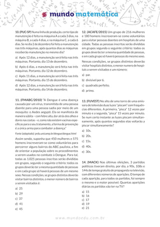 w w w . m u n d o e d u . c o m . b r
10.(PUC-SP)Numalinhadeprodução,certotipode
manutenção é feita na máquina A a cada 3 dias, na
máquina B, a cada 4 dias, e na máquina C, a cada 6
dias.Senodia2dedezembrofoifeitaamanutenção
nas três máquinas, após quantos dias as máquinas
receberão manutenção no mesmo dia?
a) Após 12 dias, a manutenção será feita nas três
máquinas. Portanto, dia 13 de dezembro.
b) Após 6 dias, a manutenção será feita nas três
máquinas. Portanto, dia 12 de dezembro.
c) Após 11 dias, a manutenção será feita nas três
máquinas. Portanto, dia 15 de dezembro.
d) Após 12 dias, a manutenção será feita nas três
máquinas. Portanto, dia 14 de dezembro.
11. (FMABC/2010) “A Dengue é uma doença
causada por um vírus, transmitida de uma pessoa
doente para uma pessoa sadia por meio de um
mosquito: o Aedes aegypti. Ela se manifesta de
maneirasúbita–comfebrealta,doratrásdosolhose
doresnascostas–e,comonãoexistemvacinasespe-
cíficasparaoseutratamento,aformadeprevenção
é a única arma para combater a doença.”
Fonte (adaptado): prdu.unicamp.br/dengue/dengue.html
Assim sendo, suponha que 450 mulheres e 575
homens inscreveram-se como voluntários para
percorrer alguns bairros do ABC paulista, a fim
de orientar a população sobre os procedimentos
a serem usados no combate à Dengue. Para tal,
todas as 1.025 pessoas inscritas serão divididas
em grupos, segundo o seguinte critério: todos os
gruposdeverãoteramesmaquantidadedepessoas
e em cada grupo só haverá pessoas de um mesmo
sexo.Nessascondições,segruposdistintosdeverão
visitarbairrosdistintos,omenornúmerodebairros
a serem visitados é:
a) 25
b) 29		
c) 37		
d) 41		
e) 45
12. (ACAFE/2015) Um grupo de 216 mulheres
e 180 homens inscreveram-se como voluntários
para visitar pessoas doentes em hospitais de uma
cidade. Todas as pessoas inscritas serão divididas
em grupos segundo o seguinte critério: todos os
gruposdeverãoteramesmaquantidadedepessoas,
eemcadagruposóhaverápessoasdomesmosexo.
Nessas condições, se grupos distintos deverão
visitarhospitaisdistintos,omenornumerodehospi-
tais a serem visitados e um número:
a) par.
b) divisível por 6.
c) quadrado perfeito.
d) primo.
13. (FUVEST) No alto de uma torre de uma emis-
soradetelevisãoduasluzes“piscam”comfrequên-
cias diferentes. A primeira, “pisca“ 12 vezes por
minuto e a segunda, “pisca“ 15 vezes por minuto.
Se num certo instante as luzes piscam simultan-
eamente, após quantos segundos elas voltarão a
piscar simultaneamente?
a) 10s.
b) 20s.
c) 15s.
d) 40s.
e) 30s.
14. (MACK) Nas últimas eleições, 3 partidos
políticos tiveram direito, por dia, a 90s, 108s e
144sdetempogratuitodepropagandanatelevisão,
com diferentes números de aparições. O tempo de
cada aparição, para todos os partidos, foi sempre
o mesmo e o maior possível. Quantas aparições
diárias os partidos vão ter na TV?
a) 15
b) 16
c) 17
d) 19
e) 21
 