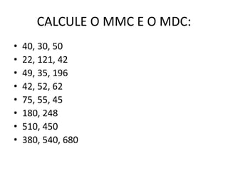 CALCULE O MMC E O MDC:
• 40, 30, 50
• 22, 121, 42
• 49, 35, 196
• 42, 52, 62
• 75, 55, 45
• 180, 248
• 510, 450
• 380, 540, 680
 