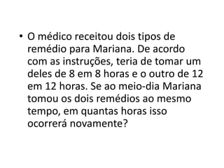• O médico receitou dois tipos de
remédio para Mariana. De acordo
com as instruções, teria de tomar um
deles de 8 em 8 horas e o outro de 12
em 12 horas. Se ao meio-dia Mariana
tomou os dois remédios ao mesmo
tempo, em quantas horas isso
ocorrerá novamente?
 