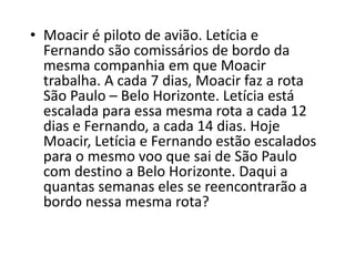 • Moacir é piloto de avião. Letícia e
Fernando são comissários de bordo da
mesma companhia em que Moacir
trabalha. A cada 7 dias, Moacir faz a rota
São Paulo – Belo Horizonte. Letícia está
escalada para essa mesma rota a cada 12
dias e Fernando, a cada 14 dias. Hoje
Moacir, Letícia e Fernando estão escalados
para o mesmo voo que sai de São Paulo
com destino a Belo Horizonte. Daqui a
quantas semanas eles se reencontrarão a
bordo nessa mesma rota?
 