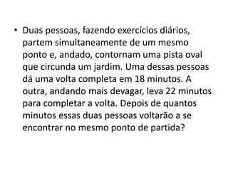 • Duas pessoas, fazendo exercícios diários,
partem simultaneamente de um mesmo
ponto e, andado, contornam uma pista oval
que circunda um jardim. Uma dessas pessoas
dá uma volta completa em 18 minutos. A
outra, andando mais devagar, leva 22 minutos
para completar a volta. Depois de quantos
minutos essas duas pessoas voltarão a se
encontrar no mesmo ponto de partida?
 