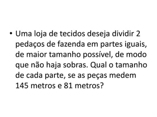 • Uma loja de tecidos deseja dividir 2
pedaços de fazenda em partes iguais,
de maior tamanho possível, de modo
que não haja sobras. Qual o tamanho
de cada parte, se as peças medem
145 metros e 81 metros?
 