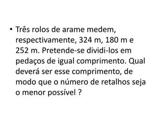 • Três rolos de arame medem,
respectivamente, 324 m, 180 m e
252 m. Pretende-se dividi-los em
pedaços de igual comprimento. Qual
deverá ser esse comprimento, de
modo que o número de retalhos seja
o menor possível ?
 
