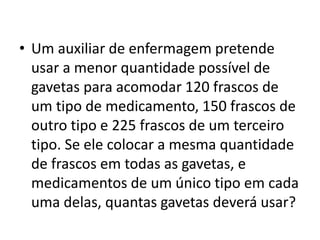 • Um auxiliar de enfermagem pretende
usar a menor quantidade possível de
gavetas para acomodar 120 frascos de
um tipo de medicamento, 150 frascos de
outro tipo e 225 frascos de um terceiro
tipo. Se ele colocar a mesma quantidade
de frascos em todas as gavetas, e
medicamentos de um único tipo em cada
uma delas, quantas gavetas deverá usar?
 