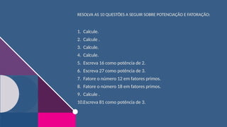 RESOLVA AS 10 QUESTÕES A SEGUIR SOBRE POTENCIAÇÃO E FATORAÇÃO:
1. Calcule.
2. Calcule .
3. Calcule.
4. Calcule.
5. Escreva 16 como potência de 2.
6. Escreva 27 como potência de 3.
7. Fatore o número 12 em fatores primos.
8. Fatore o número 18 em fatores primos.
9. Calcule .
10.Escreva 81 como potência de 3.
 