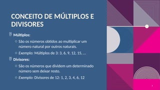 CONCEITO DE MÚLTIPLOS E
DIVISORES
 Múltiplos:
o São os números obtidos ao multiplicar um
número natural por outros naturais.
o Exemplo: Múltiplos de 3: 3, 6, 9, 12, 15, …
 Divisores:
o São os números que dividem um determinado
número sem deixar resto.
o Exemplo: Divisores de 12: 1, 2, 3, 4, 6, 12
5
 