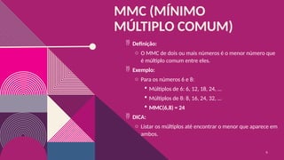 MMC (MÍNIMO
MÚLTIPLO COMUM)
 Definição:
o O MMC de dois ou mais números é o menor número que
é múltiplo comum entre eles.
 Exemplo:
o Para os números 6 e 8:
 Múltiplos de 6: 6, 12, 18, 24, …
 Múltiplos de 8: 8, 16, 24, 32, …
 MMC(6,8) = 24
 DICA:
o Listar os múltiplos até encontrar o menor que aparece em
ambos.
6
 
