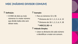 MDC (MÁXIMO DIVISOR COMUM)
 Definição:
o O MDC de dois ou mais
números é o maior número
que divide todos eles sem
deixar resto.
 Exemplo:
o Para os números 12 e 18:
 Divisores de 12: 1, 2, 3, 4, 6, 12
 Divisores de 18: 1, 2, 3, 6, 9, 18
 MDC(12,18) = 6
 Método Simples:
o Listar os divisores de cada número
e identificar o maior em comum.
7
 