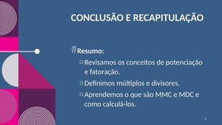 CONCLUSÃO E RECAPITULAÇÃO
Resumo:
oRevisamos os conceitos de potenciação
e fatoração.
oDefinimos múltiplos e divisores.
oAprendemos o que são MMC e MDC e
como calculá-los.
9
 