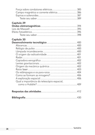14 Sumário
Força sobre condutores elétricos...................................... 385
Campo magnético e corrente elétrica.............................. 386
Espiras e solenoides........................................................... 387
Teste seu saber ............................................................. 389
Capítulo 29
Ondas eletromagnéticas........................................................ 394
Leis de Maxwell ........................................................................ 395
Efeito fotoelétrico..................................................................... 396
Teste seu saber ............................................................. 398
Capítulo 30
Desenvolvimento tecnológico .............................................. 400
Alavancas............................................................................. 400
Relógio de pulso ................................................................ 400
Lâmpada incandescente.................................................... 400
O origem da radioatividade.............................................. 401
Radar.................................................................................... 401
Copiadora xerográfica ....................................................... 402
Lentes gravitacionais.......................................................... 402
Origem da mecânica quântica.......................................... 402
Raios laser ........................................................................... 403
Os relâmpagos e os para-raios ......................................... 404
Como se formam as miragens?......................................... 406
A exploração espacial........................................................ 406
Qual a importância do telescópio espacial,
como o Hubble? ............................................................. 409
Respostas das atividades....................................................... 412
Bibliograﬁa............................................................................... 430
MC de Fisica_prova4.indd 14 29/03/2012 16:35:36
 