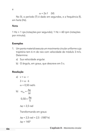 Capítulo 8 – Movimento circular106
e
= 2 f (VI)
No SI, o período (T) é dado em segundos, e a frequência (f),
em hertz (Hz).
Nota
1 Hz = 1 rps (rotações por segundo); 1 Hz = 60 rpm (rotações
por minuto).
Exemplos
1. Um ponto material executa um movimento circular uniforme cuja
trajetória tem 6 m de raio com velocidade de módulo 3 m/s.
Determine:
a) Sua velocidade angular.
b) O ângulo, em graus, que descreve em 5 s.
Resolução
a) v = . r
3 = . 6
= 0,50 rad/s
b) m t
0 50
5
,
= 2,5 rad
Transformando em graus:
= 2,5 rad = 2,5 . (180º/ )
= 140º
MC de Fisica_prova4.indd 106 29/03/2012 16:36:14
 