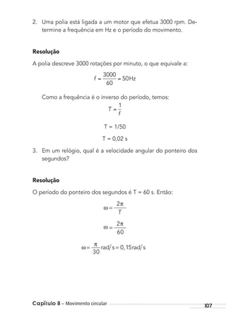 Capítulo 8 – Movimento circular 107
2. Uma polia está ligada a um motor que efetua 3000 rpm. De-
termine a frequência em Hz e o período do movimento.
Resolução
A polia descreve 3000 rotações por minuto, o que equivale a:
f
3000
60
50Hz
Como a frequência é o inverso do período, temos:
T
f
1
T = 1/50
T = 0,02 s
3. Em um relógio, qual é a velocidade angular do ponteiro dos
segundos?
Resolução
O período do ponteiro dos segundos é T = 60 s. Então:
ω =
2π
T
ω
π
=
2
60
ω
π
= =
30
0 15rad s rad s,
MC de Fisica_prova4.indd 107 29/03/2012 16:36:15
 