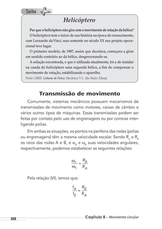Capítulo 8 – Movimento circular108
Transmissão de movimento
Comumente, sistemas mecânicos possuem mecanismos de
transmissões de movimento como motores, caixas de câmbio e
vários outros tipos de máquinas. Essas transmissões podem ser
feitas por contato pelo uso de engrenagens ou por correias inter-
ligando polias.
Em ambas as situações, os pontos na periferia das rodas (polias
ou engrenagens) têm a mesma velocidade escalar. Sendo RA
e RB
os raios das rodas A e B, e A
e B
suas velocidades angulares,
respectivamente, podemos estabelecer as seguintes relações:
ωA
ωB
R
R
B
A
=
Pela relação (VI), temos que:
f
f
R
R
A
B
B
A
Helicóptero
Por que o helicóptero não gira com o movimento de rotação da hélice?
O helicóptero tem o início de sua história na época do renascimento,
com Leonardo daVinci, mas somente no século XX seu projeto opera-
cional teve lugar.
O primeiro modelo, de 1907, assim que decolava, começava a girar
em sentido contrário ao da hélice, desgovernando-se.
A solução encontrada, e que é utilizada atualmente, foi a de instalar
na cauda do helicóptero uma segunda hélice, a fim de compensar o
movimento de rotação, estabilizando o aparelho.
Fonte: GREF. Leituras de Física. Mecânica.V.1.. São Paulo: Edusp.
Saiba
MC de Fisica_prova4.indd 108 29/03/2012 16:36:16
 
