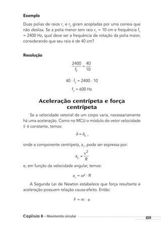 Capítulo 8 – Movimento circular 109
Exemplo
Duas polias de raios r1
e r2
giram acopladas por uma correia que
não desliza. Se a polia menor tem raio r1
= 10 cm e frequência f1
= 2400 Hz, qual deve ser a frequência de rotação da polia maior,
considerando que seu raio é de 40 cm?
Resolução
2400 40
10f2
=
40 . f2
= 2400 . 10
f2
= 600 Hz
Aceleração centrípeta e força
centrípeta
Se a velocidade vetorial de um corpo varia, necessariamente
há uma aceleração. Como no MCU o módulo do vetor velocidade

v é constante, temos:
 
a ac ,
onde a componente centrípeta, ac
, pode ser expressa por:
a
v
Rc
2
e, em função da velocidade angular, temos:
ac
= ² . R
A Segunda Lei de Newton estabelece que força resultante e
aceleração possuem relação causa-efeito. Então:
F = m . a
MC de Fisica_prova4.indd 109 29/03/2012 16:36:16
 