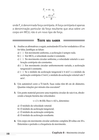Capítulo 8 – Movimento circular110
Fc
= m . ac
,F
m v
Rc
⋅ 2
onde Fc
é denominada força centrípeta. A força centrípeta é apenas
a denominação particular da força resultante que atua sobre um
corpo em MCU; não é um novo tipo de força.
1. Analise as afirmativas a seguir, assinalando (V) se for verdadeira e (F) se
for falsa. Justifique as falsas:
a) ( ) Em movimento uniforme, a aceleração é sempre nula.
b) ( ) Em MCU, a velocidade escalar é constante.
c) ( ) No movimento circular uniforme, a velocidade vetorial e a ace-
leração centrípeta são constantes.
d) ( ) Em movimento circular uniformemente variado, a aceleração
tangencial é constante.
e) ( ) Se o módulo da aceleração tangencial é 4 m/s2
e o módulo da
aceleração centrípeta é 3 m/s2
, o módulo da aceleração vetorial vale 7
m/s2
.
2. Um automóvel corre a 72 km/h. Suas rodas têm 60 cm de diâmetro.
Quantas rotações por minuto elas executam?
3. Um ponto material percorre uma trajetória circular de raio 6 m, obede-
cendo a função horária das velocidades:
v = 2 + 8t (SI). Para t = 0,5 s, determine:
a) O módulo da velocidade vetorial.
b) O módulo da aceleração tangencial.
c) O módulo da aceleração centrípeta.
d) O módulo da aceleração resultante.
4. Um corpo em movimento circular uniforme completa 20 voltas em 10 s.
Determine o período e a frequência do movimento.
MC de Fisica_prova4.indd 110 29/03/2012 16:36:16
 