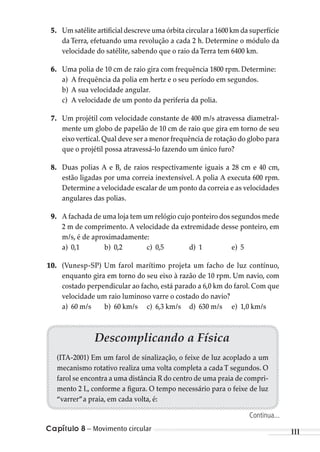 Capítulo 8 – Movimento circular 111
5. Um satélite artificial descreve uma órbita circular a 1600 km da superfície
da Terra, efetuando uma revolução a cada 2 h. Determine o módulo da
velocidade do satélite, sabendo que o raio daTerra tem 6400 km.
6. Uma polia de 10 cm de raio gira com frequência 1800 rpm. Determine:
a) A frequência da polia em hertz e o seu período em segundos.
b) A sua velocidade angular.
c) A velocidade de um ponto da periferia da polia.
7. Um projétil com velocidade constante de 400 m/s atravessa diametral-
mente um globo de papelão de 10 cm de raio que gira em torno de seu
eixo vertical.Qual deve ser a menor frequência de rotação do globo para
que o projétil possa atravessá-lo fazendo um único furo?
8. Duas polias A e B, de raios respectivamente iguais a 28 cm e 40 cm,
estão ligadas por uma correia inextensível. A polia A executa 600 rpm.
Determine a velocidade escalar de um ponto da correia e as velocidades
angulares das polias.
9. A fachada de uma loja tem um relógio cujo ponteiro dos segundos mede
2 m de comprimento. A velocidade da extremidade desse ponteiro, em
m/s, é de aproximadamente:
a) 0,1 b) 0,2 c) 0,5 d) 1 e) 5
10. (Vunesp-SP) Um farol marítimo projeta um facho de luz contínuo,
enquanto gira em torno do seu eixo à razão de 10 rpm. Um navio, com
costado perpendicular ao facho, está parado a 6,0 km do farol. Com que
velocidade um raio luminoso varre o costado do navio?
a) 60 m/s b) 60 km/s c) 6,3 km/s d) 630 m/s e) 1,0 km/s
Descomplicando a Física
(ITA-2001) Em um farol de sinalização, o feixe de luz acoplado a um
mecanismo rotativo realiza uma volta completa a cada T segundos. O
farol se encontra a uma distância R do centro de uma praia de compri-
mento 2 L, conforme a figura. O tempo necessário para o feixe de luz
“varrer”a praia, em cada volta, é:
Continua...
MC de Fisica_prova4.indd 111 29/03/2012 16:36:17
 