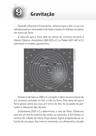 Quando olhamos o ﬁrmamento, notamos que o Sol, a Lua e as
estrelas parecem atravessá-lo de leste a oeste em órbitas circulares,
em torno da Terra.
A ideia de que a Terra está no centro do universo remonta à
Grécia Clássica. Aristóteles (384-322 a.C.) e Platão (427-347 a.C.)
admitiram o modelo geocêntrico.
Aristarco de Samos (280 a.C.) propôs a ideia revolucionária de
um universo centrado no Sol, e não na Terra. Pela ideia de que a
Terra girava sobre seu eixo em torno do Sol, foi acusado de per-
turbar o descanso dos deuses.
Eratóstenes (250 a.C.) determinou o raio da Terra. Observou
que em um dia do solstício de verão, ao meio-dia, o Sol estava na
vertical da cidade de Siena (hoje Assuã, Egito) projetando-se no
fundo de um poço. No mesmo momento, em Alexandria, situada
Gravitação9
EduardoBorges
MC de Fisica_prova4.indd 113 29/03/2012 16:36:20
 