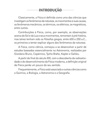 Classicamente, a Física é deﬁnida como uma das ciências que
investigam os fenômenos da natureza, os movimentos e suas causas,
os fenômenos mecânicos, os térmicos, os elétricos, os magnéticos,
entre outros.
Contribuições à Física, como, por exemplo, as observações
acerca do Sol e da Lua e seus movimentos, remontam à pré-história,
mas talvez tenham sido os ﬁlósofos gregos, entre 650 e 250 a.C.,
os primeiros a tentar explicar alguns dos fenômenos da natureza.
A Física, como ciência, começou a se desenvolver a partir de
estudos baseados essencialmente na Astronomia, realizados por
Giordano Bruno, Copérnico, Tycho Brahe, Kepler e Galileu.
A partir do ﬁnal do século XIX, com a descoberta da radioativi-
dade e do desenvolvimento da Física moderna, a deﬁnição original
de Física perde um pouco do seu sentido.
Frequentemente, a Física está associada a outras ciências como
a Química, a Biologia, a Astronomia e a Geograﬁa.
INTRODUÇÃO
MC de Fisica_prova4.indd 15 29/03/2012 16:35:36
 