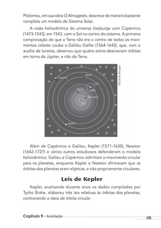 Capítulo 9 – Gravitação 115
Ptolomeu, em sua obra O Almagesto, descreve de maneira bastante
completa um modelo de Sistema Solar.
A visão heliocêntrica do universo (res)surge com Copérnico
(1473-1543), em 1543, com o Sol no centro do sistema. A primeira
comprovação de que a Terra não era o centro de todos os movi-
mentos celeste coube a Galileu Galilei (1564-1642), que, com o
auxílio de lunetas, observou que quatro astros descreviam órbitas
em torno de Júpiter, e não da Terra.
Além de Copérnico e Galileu, Kepler (1571-1630), Newton
(1642-1727) e vários outros estudiosos defenderam o modelo
heliocêntrico. Galileu e Copérnico admitiam o movimento circular
para os planetas, enquanto Kepler e Newton aﬁrmavam que as
órbitas dos planetas eram elípticas, e não propriamente circulares.
Leis de Kepler
Kepler, analisando durante anos os dados compilados por
Tycho Brahe, elaborou três leis relativas às órbitas dos planetas,
contrariando a ideia de órbita circular.
EduardoBorges
MC de Fisica_prova4.indd 115 29/03/2012 16:36:20
 
