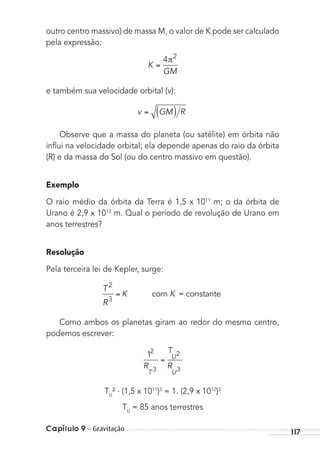 Capítulo 9 – Gravitação 117
outro centro massivo) de massa M, o valor de K pode ser calculado
pela expressão:
K
GM
4 2
e também sua velocidade orbital (v):
v GM R
Observe que a massa do planeta (ou satélite) em órbita não
inﬂui na velocidade orbital; ela depende apenas do raio da órbita
(R) e da massa do Sol (ou do centro massivo em questão).
Exemplo
O raio médio da órbita da Terra é 1,5 x 1011
m; o da órbita de
Urano é 2,9 x 1012
m. Qual o período de revolução de Urano em
anos terrestres?
Resolução
Pela terceira lei de Kepler, surge:
T
R
K K
2
3
com = constante
Como ambos os planetas giram ao redor do mesmo centro,
podemos escrever:
12
3
2
3R
T
R
T
U
U
TU
² . (1,5 x 1011
)3
= 1. (2,9 x 1012
)3
TU
= 85 anos terrestres
MC de Fisica_prova4.indd 117 29/03/2012 16:36:22
 