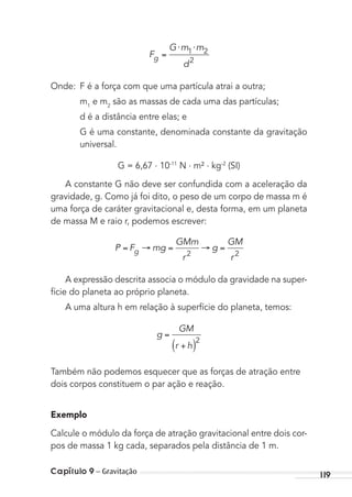 Capítulo 9 – Gravitação 119
F
G m m
d
g
⋅ ⋅1 2
2
Onde: F é a força com que uma partícula atrai a outra;
m1
e m2
são as massas de cada uma das partículas;
d é a distância entre elas; e
G é uma constante, denominada constante da gravitação
universal.
G = 6,67 . 10-11
N . m² . kg-2
(SI)
A constante G não deve ser confundida com a aceleração da
gravidade, g. Como já foi dito, o peso de um corpo de massa m é
uma força de caráter gravitacional e, desta forma, em um planeta
de massa M e raio r, podemos escrever:
P F mg
GMm
r
g
GM
r
g 2 2
A expressão descrita associa o módulo da gravidade na super-
fície do planeta ao próprio planeta.
A uma altura h em relação à superfície do planeta, temos:
g
GM
r h
2
Também não podemos esquecer que as forças de atração entre
dois corpos constituem o par ação e reação.
Exemplo
Calcule o módulo da força de atração gravitacional entre dois cor-
pos de massa 1 kg cada, separados pela distância de 1 m.
MC de Fisica_prova4.indd 119 29/03/2012 16:36:22
 